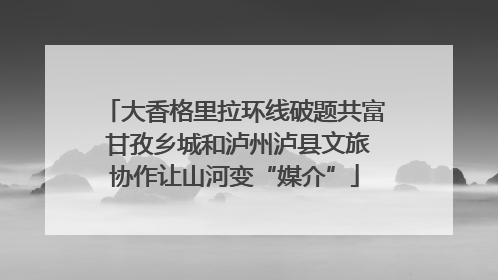 大香格里拉环线破题共富 甘孜乡城和泸州泸县文旅协作让山河变“媒介”