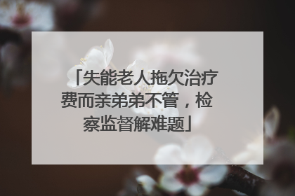 失能老人拖欠治疗费而亲弟弟不管，检察监督解难题