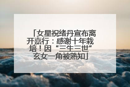 女星祝绪丹宣布离开嘉行：感谢十年栽培！因“三生三世”玄女一角被熟知