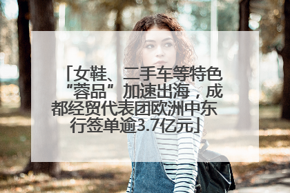 女鞋、二手车等特色“蓉品”加速出海，成都经贸代表团欧洲中东行签单逾3.7亿元