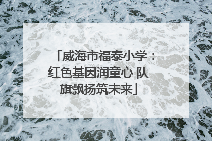 威海市福泰小学：红色基因润童心 队旗飘扬筑未来