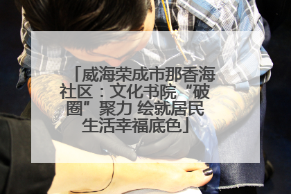 威海荣成市那香海社区：文化书院“破圈”聚力 绘就居民生活幸福底色