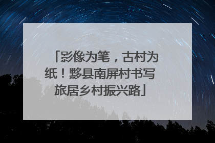 影像为笔，古村为纸！黟县南屏村书写旅居乡村振兴路