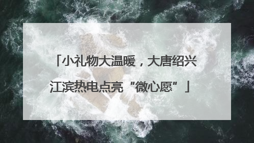 小礼物大温暖，大唐绍兴江滨热电点亮“微心愿”