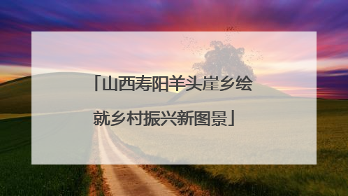 山西寿阳羊头崖乡绘就乡村振兴新图景
