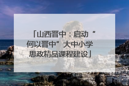 山西晋中：启动“何以晋中”大中小学思政精品课程建设