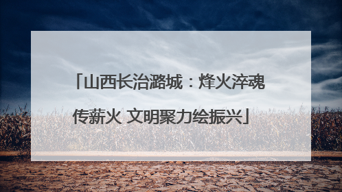 山西长治潞城：烽火淬魂传薪火 文明聚力绘振兴