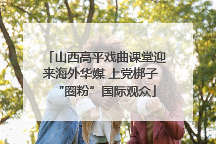 山西高平戏曲课堂迎来海外华媒 上党梆子“圈粉”国际观众