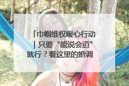 巾帼维权暖心行动｜只要“能说会道”就行？看这里的婚调员如何各显神通→