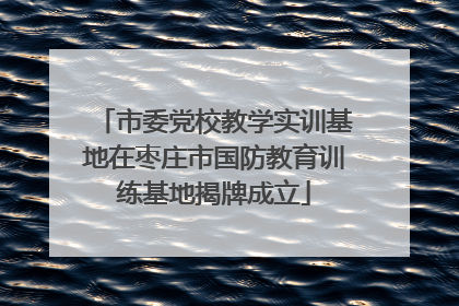 市委党校教学实训基地在枣庄市国防教育训练基地揭牌成立