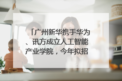 广州新华携手华为、讯方成立人工智能产业学院，今年拟招生150人
