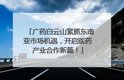 广药白云山紧抓东南亚市场机遇，开启医药产业合作新篇！