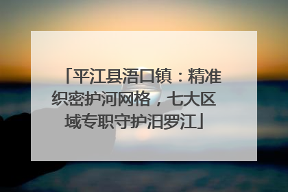 平江县浯口镇：精准织密护河网格，七大区域专职守护汨罗江