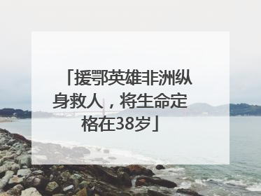 援鄂英雄非洲纵身救人，将生命定格在38岁