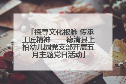 探寻文化根脉 传承工匠精神——德清县上柏幼儿园党支部开展五月主题党日活动