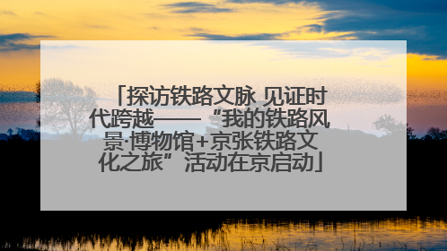 探访铁路文脉 见证时代跨越——“我的铁路风景·博物馆+京张铁路文化之旅”活动在京启动