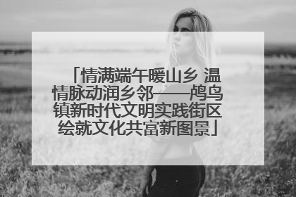 情满端午暖山乡 温情脉动润乡邻——鸬鸟镇新时代文明实践街区绘就文化共富新图景