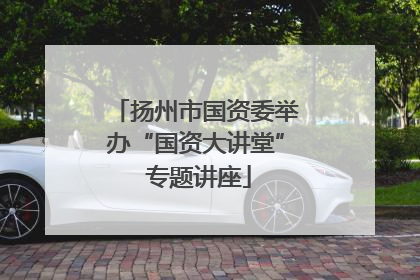 扬州市国资委举办“国资大讲堂” 专题讲座