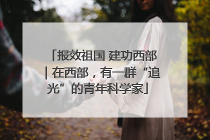 报效祖国 建功西部｜在西部，有一群“追光”的青年科学家