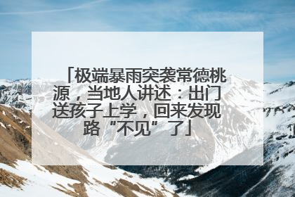 极端暴雨突袭常德桃源，当地人讲述：出门送孩子上学，回来发现路“不见”了