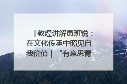 敦煌讲解员班锐：在文化传承中照见自我价值｜“有意思青年”高校公益计划