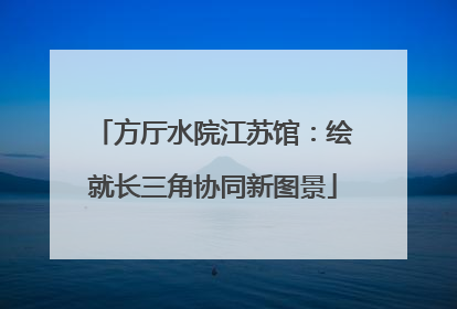 方厅水院江苏馆：绘就长三角协同新图景