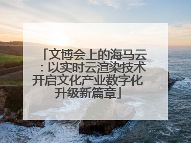 文博会上的海马云：以实时云渲染技术开启文化产业数字化升级新篇章