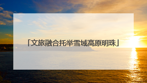 文旅融合托举雪域高原明珠