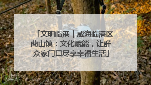 文明临港｜威海临港区蔄山镇：文化赋能，让群众家门口尽享幸福生活