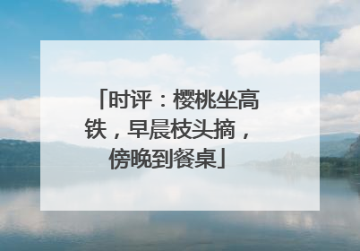 时评：樱桃坐高铁，早晨枝头摘，傍晚到餐桌