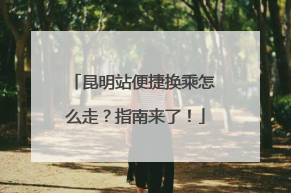 昆明站便捷换乘怎么走？指南来了！