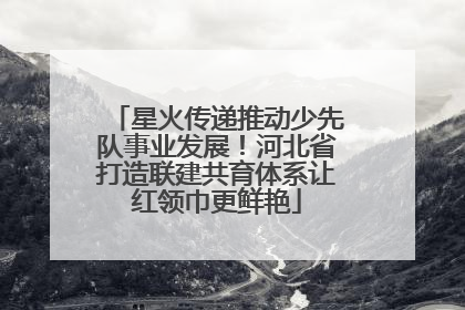 星火传递推动少先队事业发展！河北省打造联建共育体系让红领巾更鲜艳