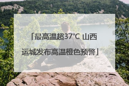 最高温超37℃ 山西运城发布高温橙色预警