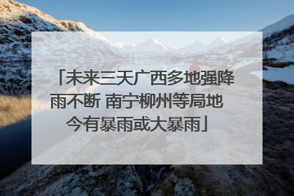 未来三天广西多地强降雨不断 南宁柳州等局地今有暴雨或大暴雨