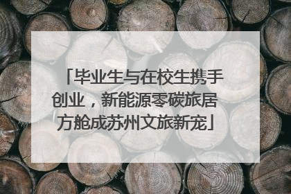 毕业生与在校生携手创业，新能源零碳旅居方舱成苏州文旅新宠