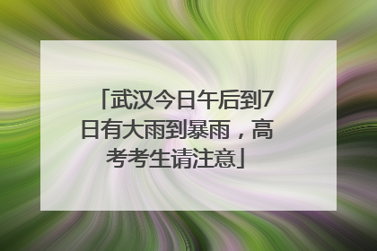 武汉今日午后到7日有大雨到暴雨，高考考生请注意