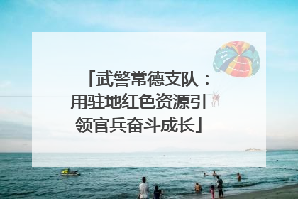 武警常德支队：用驻地红色资源引领官兵奋斗成长
