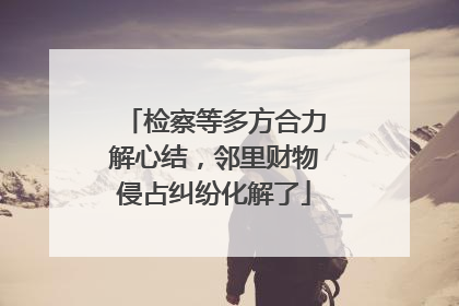 检察等多方合力解心结，邻里财物侵占纠纷化解了
