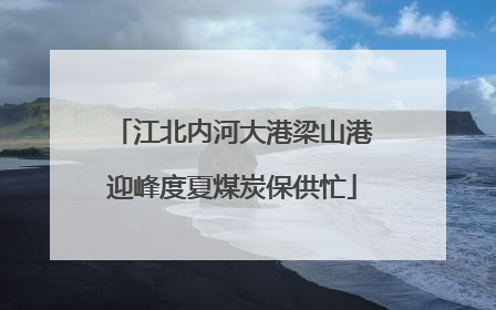 江北内河大港梁山港迎峰度夏煤炭保供忙