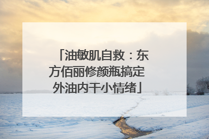 油敏肌自救：东方佰丽修颜瓶搞定外油内干小情绪