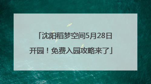 沈阳稻梦空间5月28日开园！免费入园攻略来了