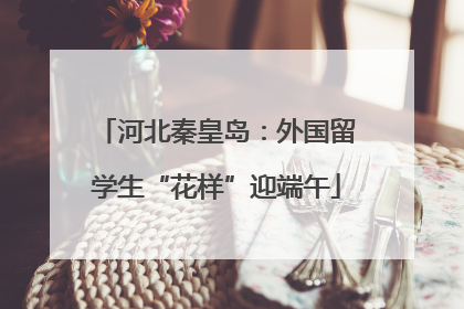 河北秦皇岛：外国留学生“花样”迎端午