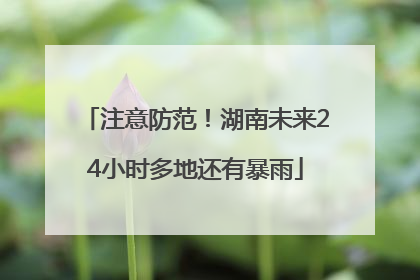 注意防范！湖南未来24小时多地还有暴雨