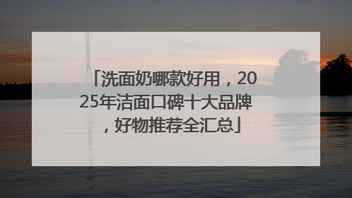 洗面奶哪款好用，2025年洁面口碑十大品牌，好物推荐全汇总
