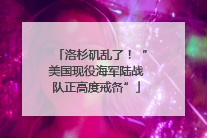 洛杉矶乱了！“美国现役海军陆战队正高度戒备”