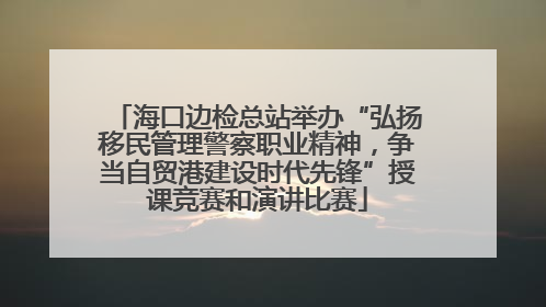 海口边检总站举办“弘扬移民管理警察职业精神，争当自贸港建设时代先锋”授课竞赛和演讲比赛