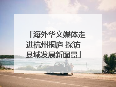 海外华文媒体走进杭州桐庐 探访县域发展新图景