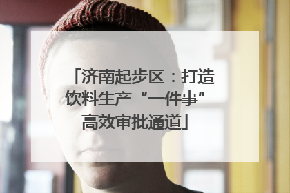 济南起步区：打造饮料生产“一件事”高效审批通道