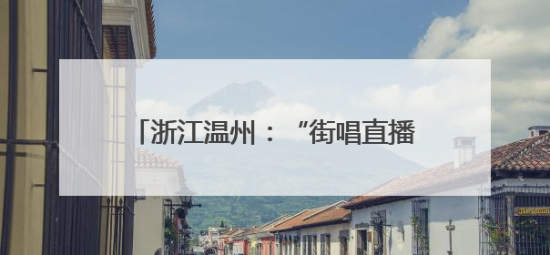 浙江温州：“街唱直播”唱响城市文艺新乐章