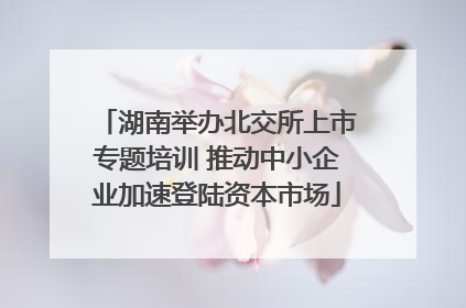 湖南举办北交所上市专题培训 推动中小企业加速登陆资本市场
